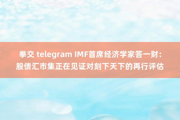 拳交 telegram IMF首席经济学家答一财：股债汇市集正在见证对刻下天下的再行评估