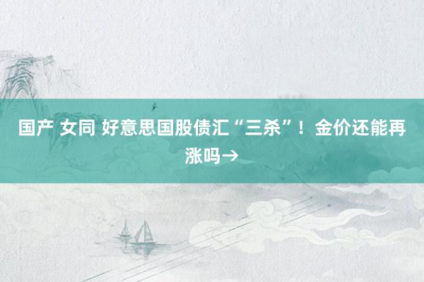 国产 女同 好意思国股债汇“三杀”！金价还能再涨吗→