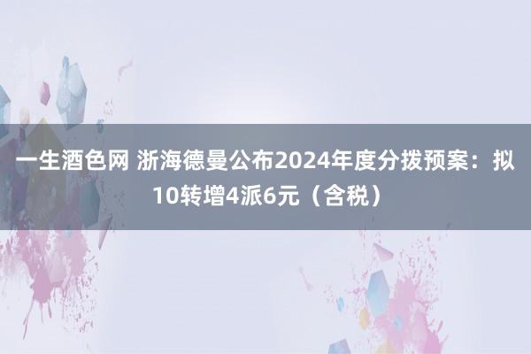 一生酒色网 浙海德曼公布2024年度分拨预案：拟10转增4派6元（含税）