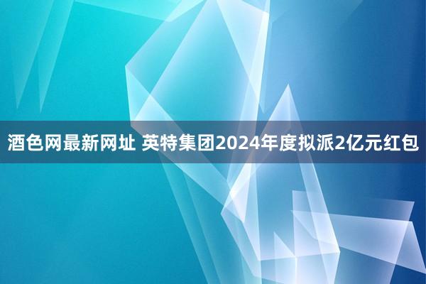 酒色网最新网址 英特集团2024年度拟派2亿元红包