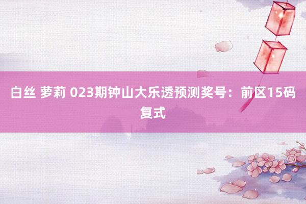 白丝 萝莉 023期钟山大乐透预测奖号：前区15码复式