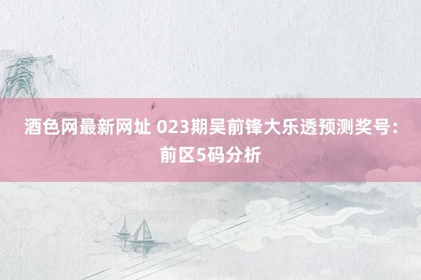 酒色网最新网址 023期吴前锋大乐透预测奖号：前区5码分析