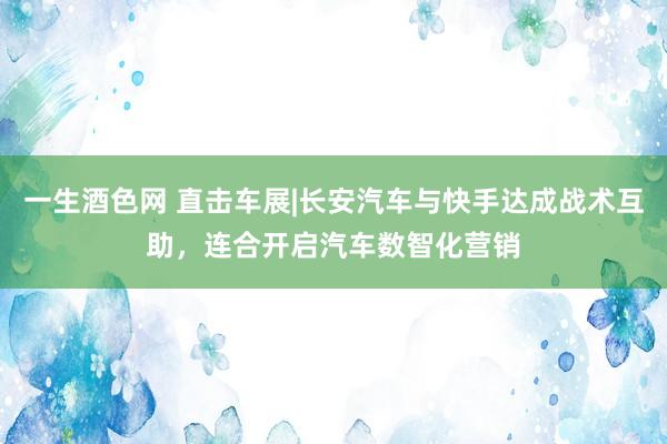 一生酒色网 直击车展|长安汽车与快手达成战术互助，连合开启汽车数智化营销