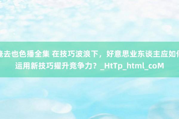 俺去也色播全集 在技巧波浪下，好意思业东谈主应如何运用新技巧擢升竞争力？_HtTp_html_coM