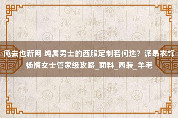 俺去也新网 纯属男士的西服定制若何选？派昂衣饰杨楠女士管家级攻略_面料_西装_羊毛