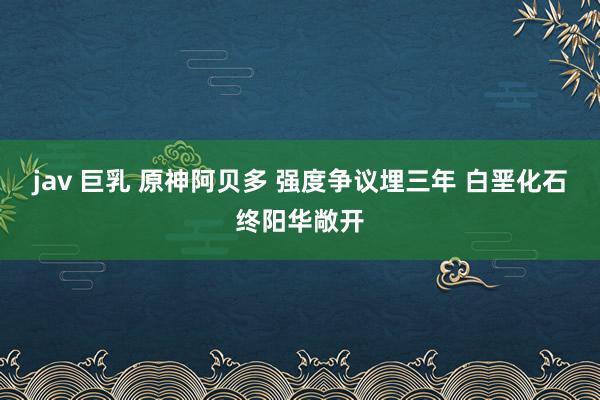 jav 巨乳 原神阿贝多 强度争议埋三年 白垩化石终阳华敞开