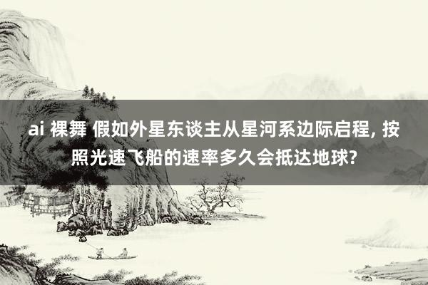 ai 裸舞 假如外星东谈主从星河系边际启程， 按照光速飞船的速率多久会抵达地球?