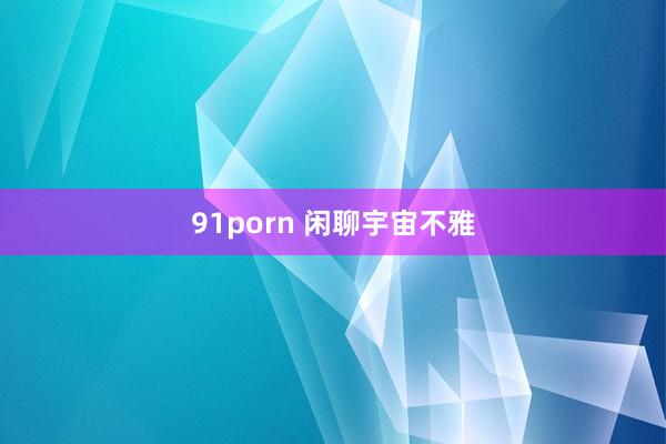 91porn 闲聊宇宙不雅