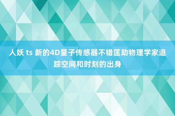 人妖 ts 新的4D量子传感器不错匡助物理学家追踪空间和时刻的出身