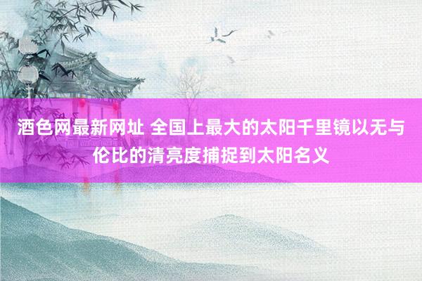 酒色网最新网址 全国上最大的太阳千里镜以无与伦比的清亮度捕捉到太阳名义