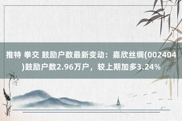 推特 拳交 鼓励户数最新变动：嘉欣丝绸(002404)鼓励户数2.96万户，较上期加多3.24%