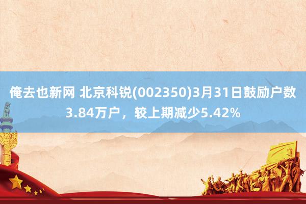 俺去也新网 北京科锐(002350)3月31日鼓励户数3.84万户，较上期减少5.42%