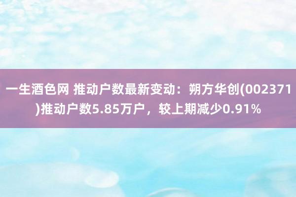 一生酒色网 推动户数最新变动：朔方华创(002371)推动户数5.85万户，较上期减少0.91%