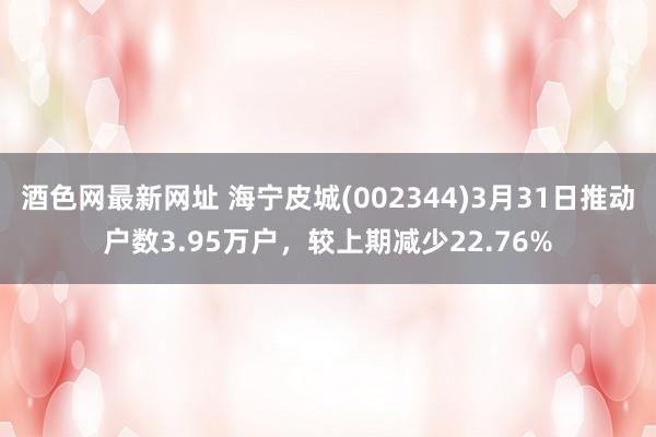 酒色网最新网址 海宁皮城(002344)3月31日推动户数3.95万户，较上期减少22.76%