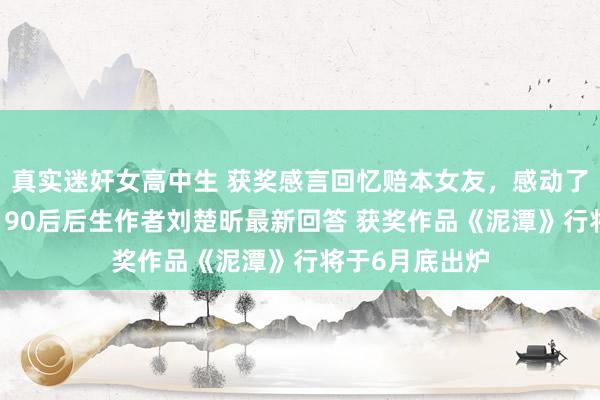 真实迷奸女高中生 获奖感言回忆赔本女友，感动了广大东说念主 90后后生作者刘楚昕最新回答 获奖作品《泥潭》行将于6月底出炉