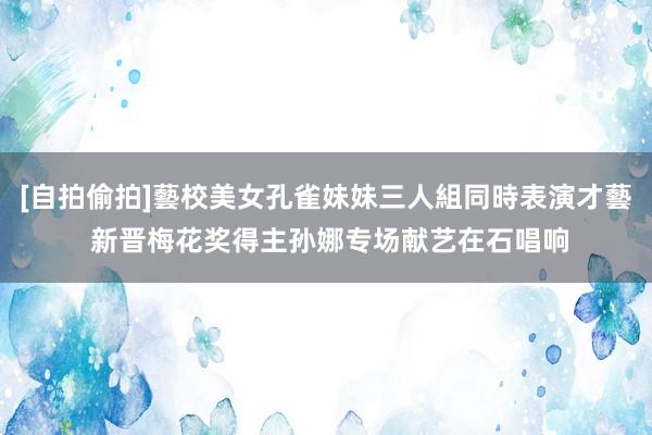 [自拍偷拍]藝校美女孔雀妹妹三人組同時表演才藝 新晋梅花奖得主孙娜专场献艺在石唱响