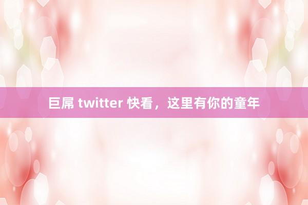 巨屌 twitter 快看，这里有你的童年