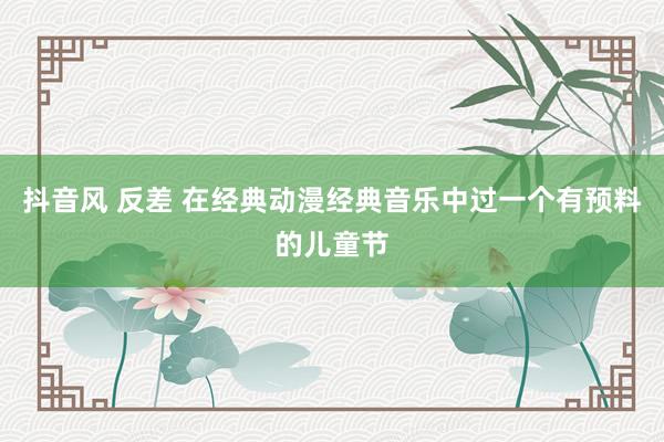 抖音风 反差 在经典动漫经典音乐中过一个有预料的儿童节